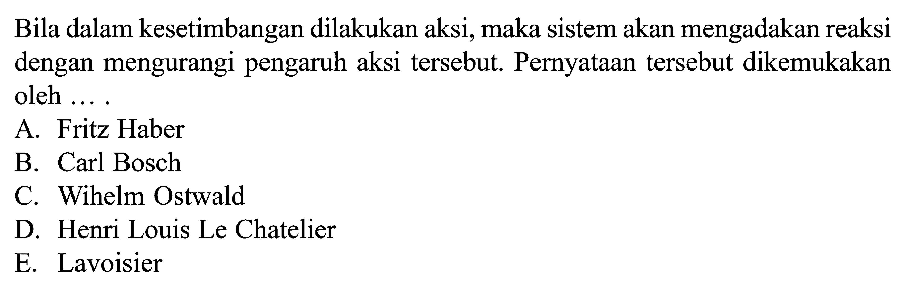 Bila dalam kesetimbangan dilakukan aksi, maka sistem akan mengadakan reaksi dengan mengurangi pengaruh aksi tersebut. Pernyataan tersebut dikemukakan oleh .... A. Fritz Haber B. Carl Bosch C. Wihelm Ostwald D. Henri Louis Le Chatelier E. Lavoisier 