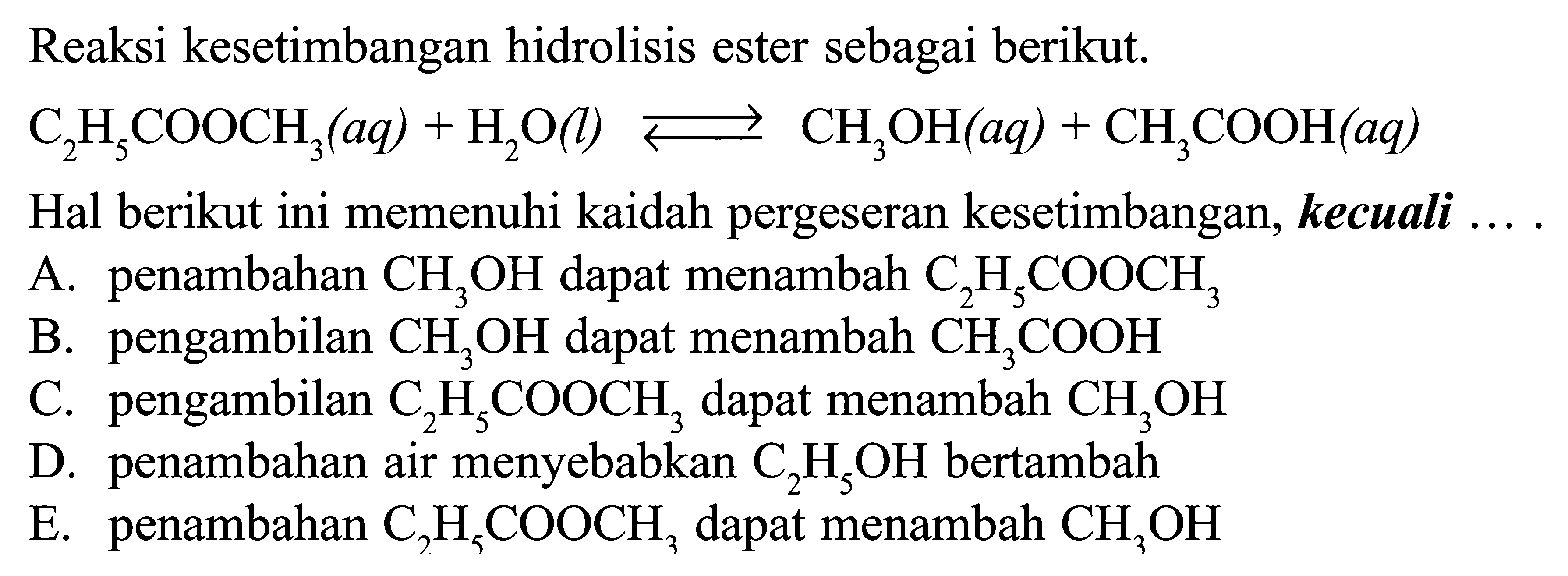 Reaksi kesetimbangan hidrolisis ester sebagai berikut. C2H5COOCH3 (aq) + H2O (l) <=> CH3OH (aq) + CH3COOH (aq)  Hal berikut ini memenuhi kaidah pergeseran kesetimbangan, kecuali ... .A. penambahan CH3OH dapat menambah C2H5COOCH3 B. pengambilan CH3OH dapat menambah CH3COOH C. pengambilan C2H5COOCH3 dapat menambah CH3OH D. penambahan air menyebabkan C2H5OH bertambah E. penambahan C2H5COOCH3 dapat menambah CH3OH 