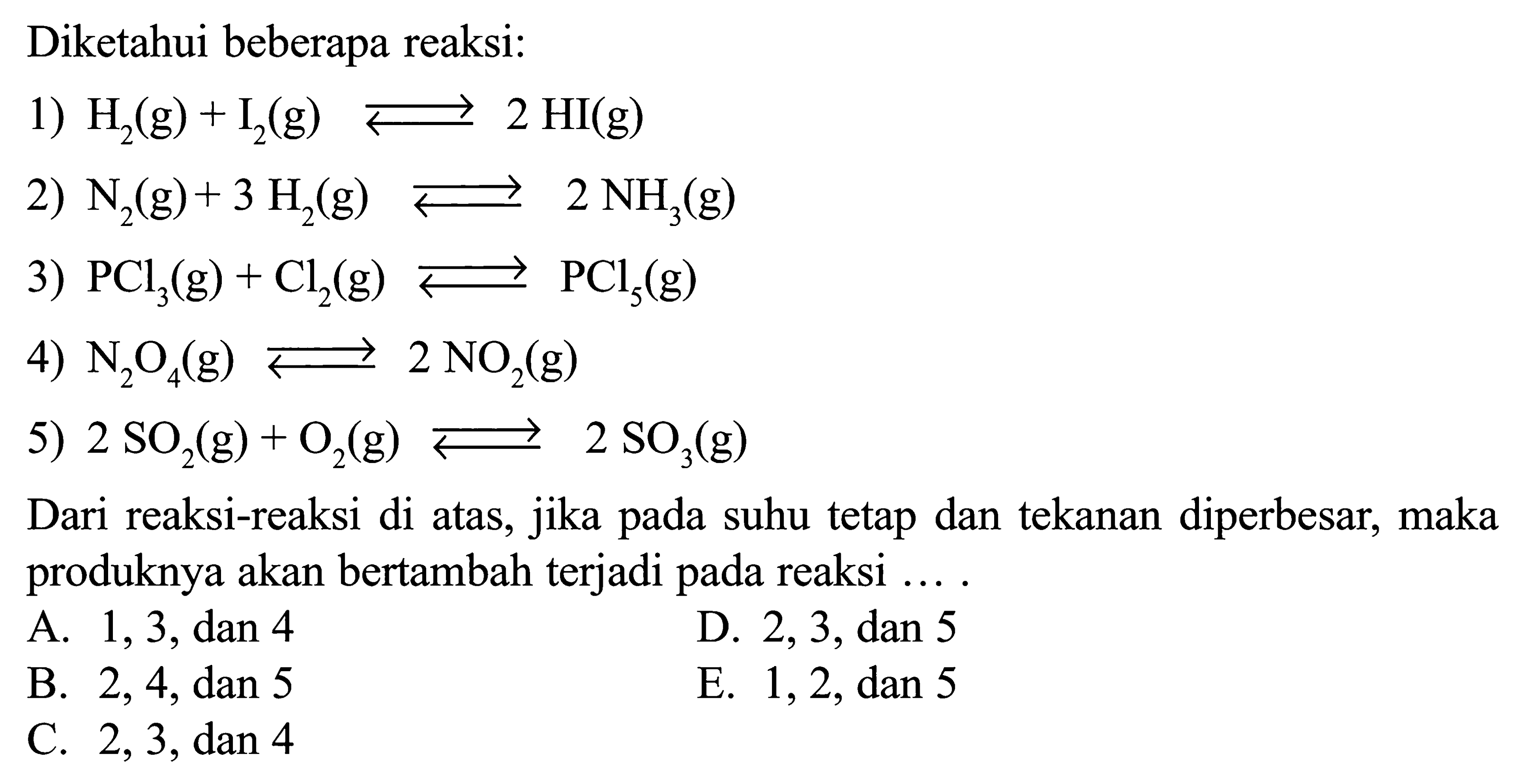 Diketahui beberapa reaksi:1)  H2(g)+I2(g)<=>2HI(g) 2)  N2(g)+3H2(g)<=>2NH3(g) 3)  PCl3(g)+Cl2(g)<=>PCl5(g) 4)  N2O4(g)<=>2NO2(g) 5)  2SO2(g)+O2(g)<=>2SO3(g) Dari reaksi-reaksi di atas, jika pada suhu tetap dan tekanan diperbesar, maka produknya akan bertambah terjadi pada reaksi .... 