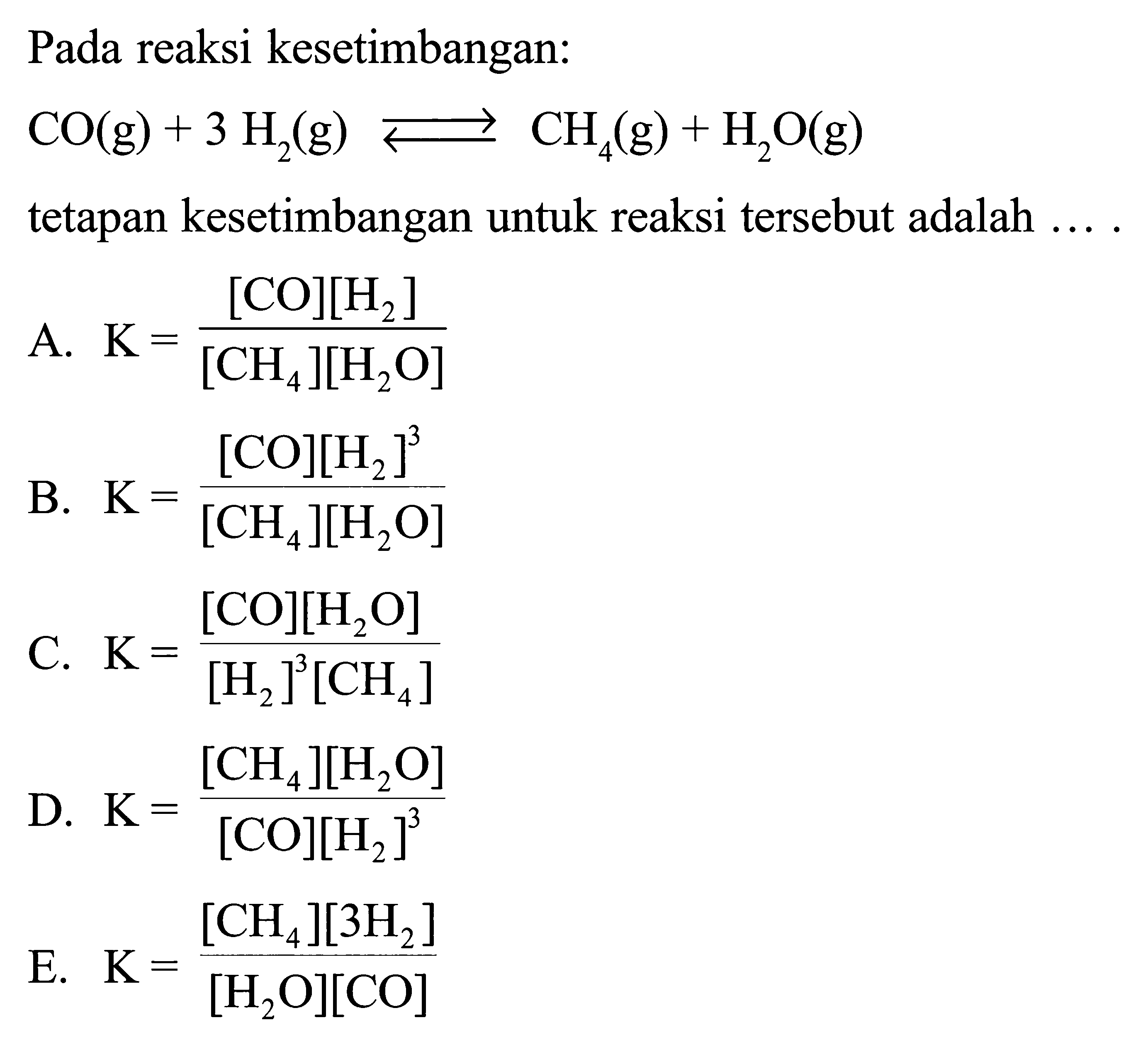 Pada reaksi kesetimbangan: CO(g)+3H2(g) <-> CH4(g)+H2O(g) tetapan kesetimbangan untuk reaksi tersebut adalah .... A. K=([CO][H2])/([CH4][H2O]) B. K=([CO][H2]^3)/([CH4][H2O]) C. K=([CO][H2O])/([H2]^3[CH4]) D. K=([CH4][H2O])/([CO][H2]^3) E. K=([CH4][3H2])/([H2O][CO]) 