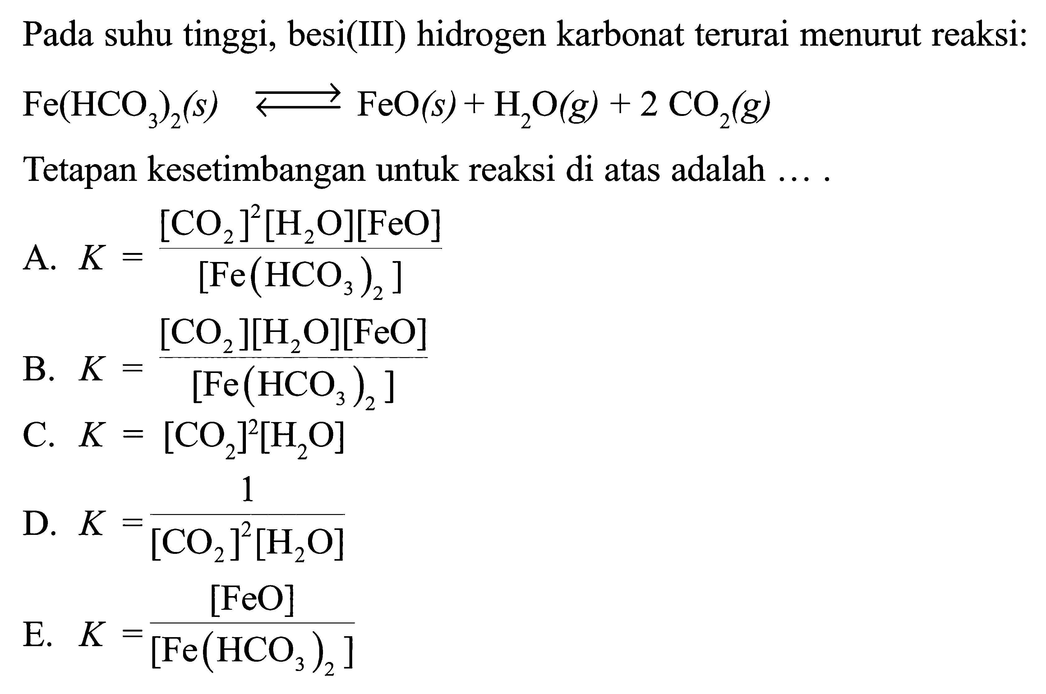 Pada suhu tinggi, besi(III) hidrogen karbonat terurai menurut reaksi: Fe(HCO3)2(s) <-> FeO(s)+H2O(g)+2CO2(g) Tetapan kesetimbangan untuk reaksi di atas adalah .... A. K=([CO2]^2[H2O][FeO])/([Fe(HCO3)2]) B. K=([CO2][H2O][FeO])/([Fe(HCO3)2]) C. K=[CO2]^2[H2O] D. K=1/([CO2]^2[H2O]) E. K=[FeO]/([Fe(HCO3)2]) 