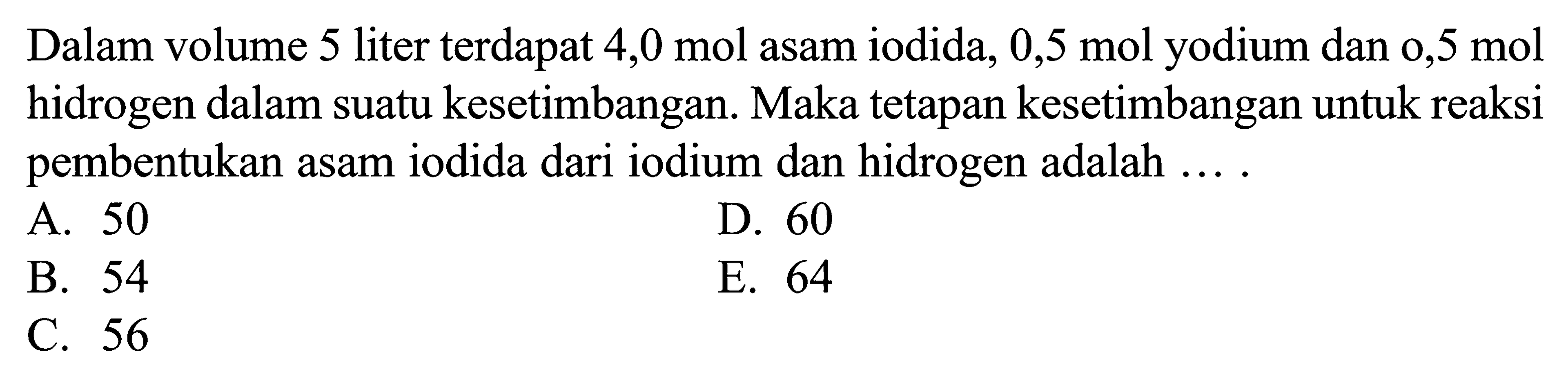 Dalam volume 5 liter terdapat 4,0 mol asam iodida, 0,5 mol yodium dan 0,5 mol hidrogen dalam suatu kesetimbangan. Maka tetapan kesetimbangan untuk reaksi pembentukan asam iodida dari iodium dan hidrogen adalah .... 