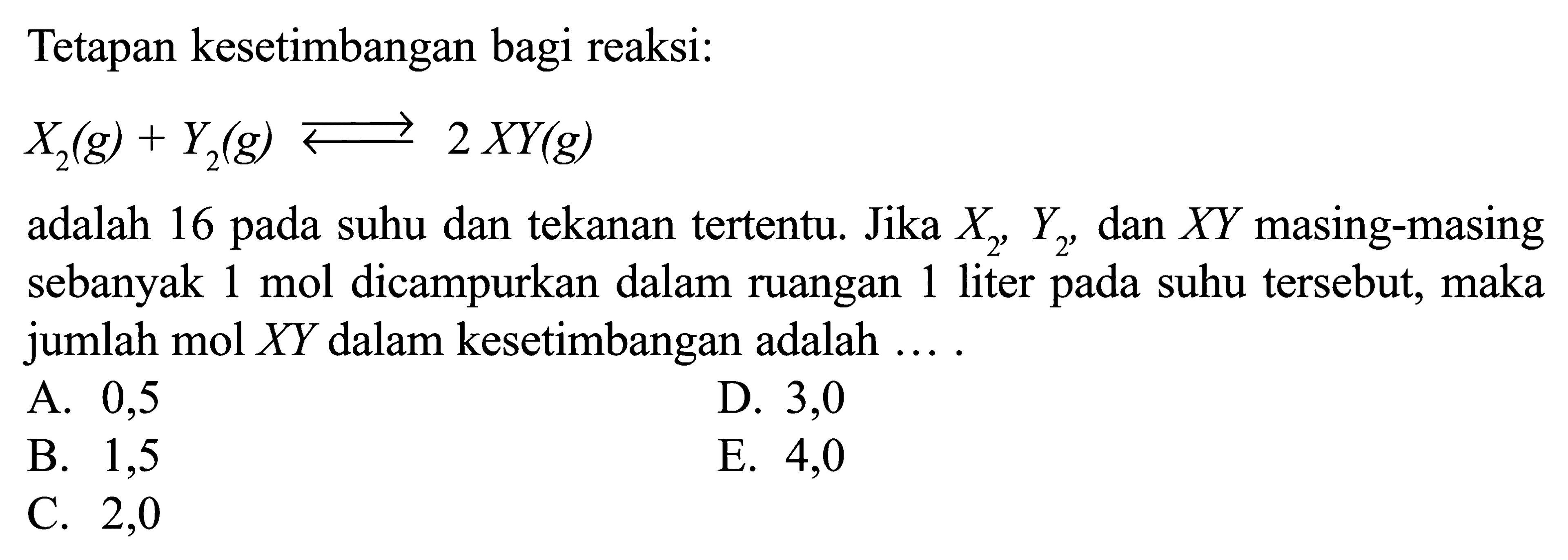 Tetapan kesetimbangan bagi reaksi: X2(g) + Y2(g) <=> 2 XY(g) adalah 16 pada suhu dan tekanan tertentu. Jika X2, Y2, dan XY masing-masing sebanyak 1 mol dicampurkan dalam ruangan 1 liter pada suhu tersebut, maka jumlah mol XY dalam kesetimbangan adalah ....