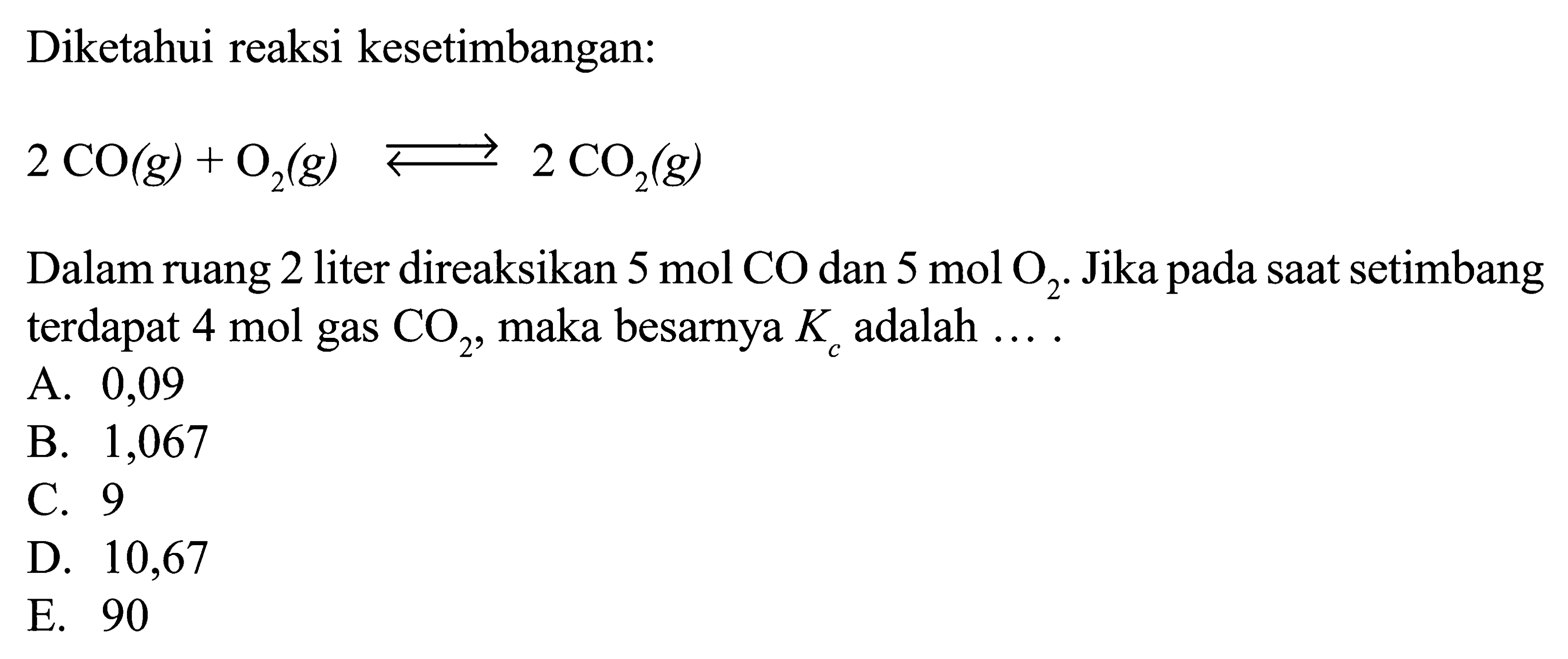 Diketahui reaksi kesetimbangan: 2CO(g)+O2(g) <=> 2 CO2(g) Dalam ruang 2 liter direaksikan  5 mol CO  dan  5 mol O2 . Jika pada saat setimbang terdapat  4 mol  gas  CO2, maka besarnya  Kc  adalah .... 