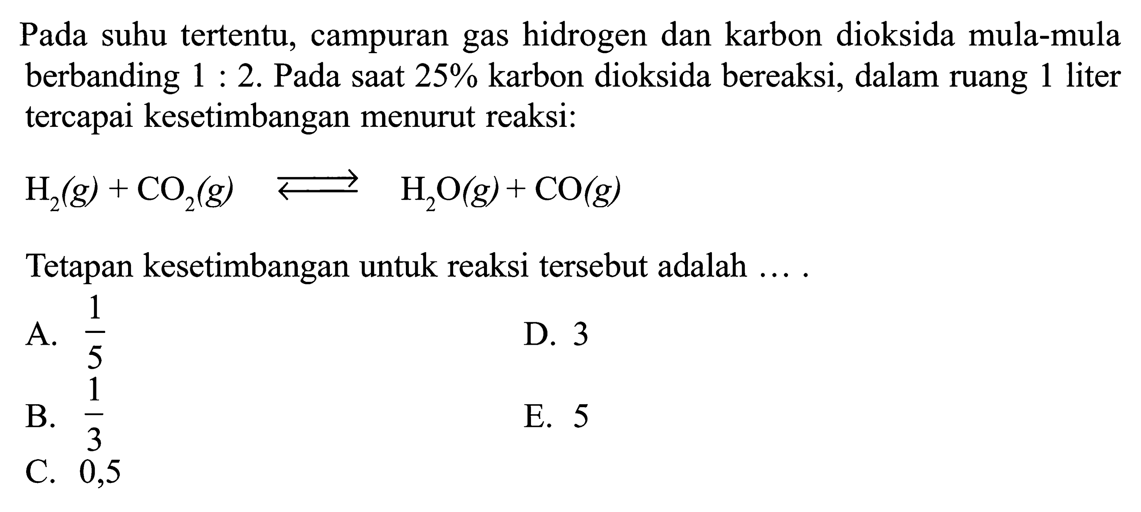 Pada suhu tertentu, campuran gas hidrogen dan karbon dioksida mula-mula berbanding 1:2. Pada saat 25% karbon dioksida bereaksi, dalam ruang 1 liter tercapai kesetimbangan menurut reaksi: H2(g) + CO2(g) <=> H2O(g) + CO(g) Tetapan kesetimbangan untuk reaksi tersebut adalah ....