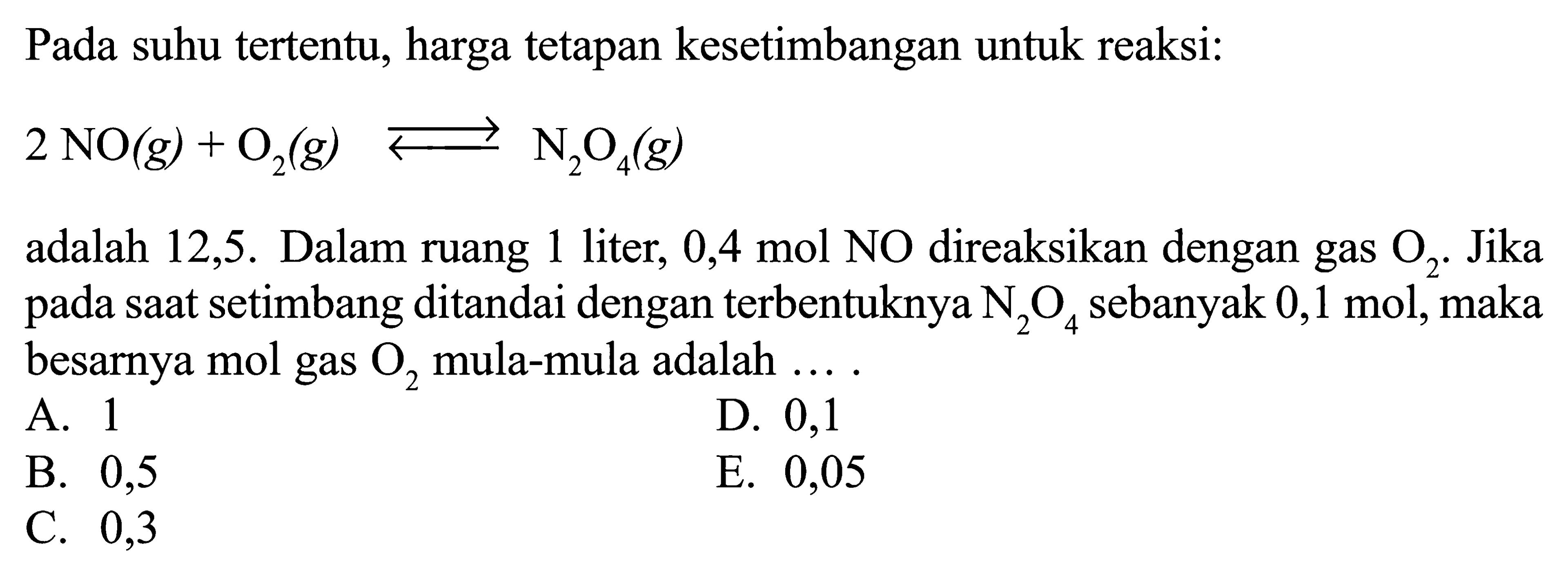 Pada suhu tertentu, harga tetapan kesetimbangan untuk reaksi: 2 NO(g)+O2(g)<=>N2O4(g) adalah 12,5. Dalam ruang 1 liter, 0,4 mol NO direaksikan dengan gas O2 . Jika pada saat setimbang ditandai dengan terbentuknya N2 O4 sebanyak 0,1 mol, maka besarnya mol gas O2 mula-mula adalah .... 