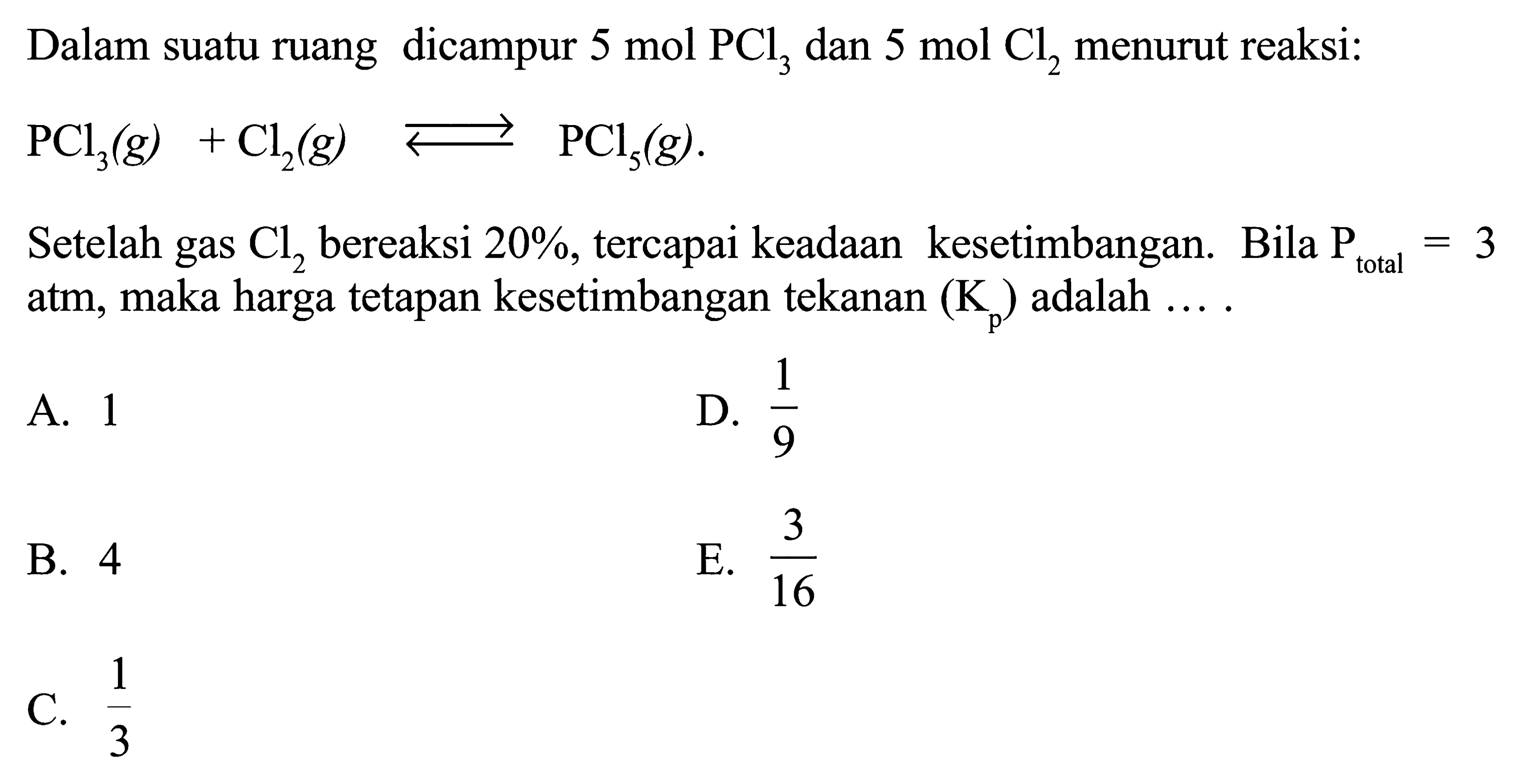 Dalam suatu ruang dicampur 5 mol PCl3 dan 5 mol Cl2 menurut reaksi: PCl3(g)+Cl2(g) <=> PCl5(g). Setelah gas Cl2 bereaksi 20%, tercapai keadaan kesetimbangan. Bila kg total=3 atm, maka harga tetapan kesetimbangan tekanan (Kp) adalah .... 