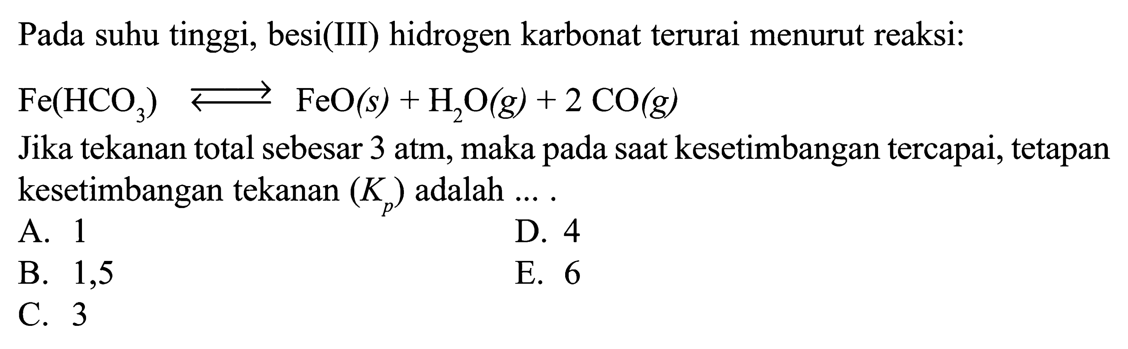 Pada suhu tinggi, besi(III) hidrogen karbonat terurai menurut reaksi:  Fe(HCO3) <-> FeO(s)+H2O(g)+2CO(g)  Jika tekanan total sebesar 3 atm, maka pada saat kesetimbangan tercapai, tetapan kesetimbangan tekanan  (Kp)  adalah ... .