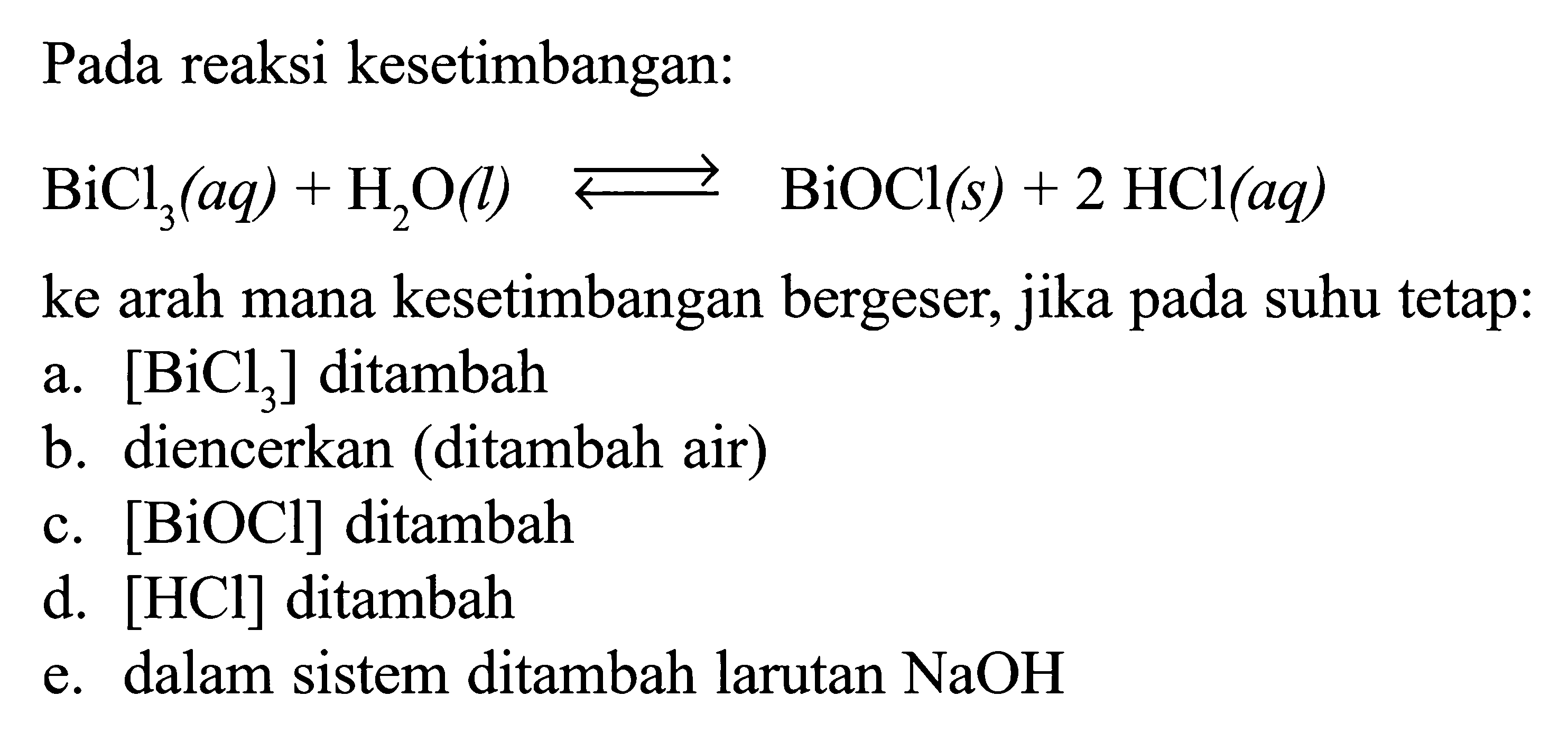 Pada reaksi kesetimbangan: BiCl3(aq) + H2O(l) <=> BiOCl (s) + 2 HCl (aq) ke arah mana kesetimbangan bergeser, jika pada suhu tetap: a. [BiCl3] ditambah b. diencerkan (ditambah air) c. [BiOCl] ditambah d. [HCl] ditambah e. dalam sistem ditambah larutan NaOH