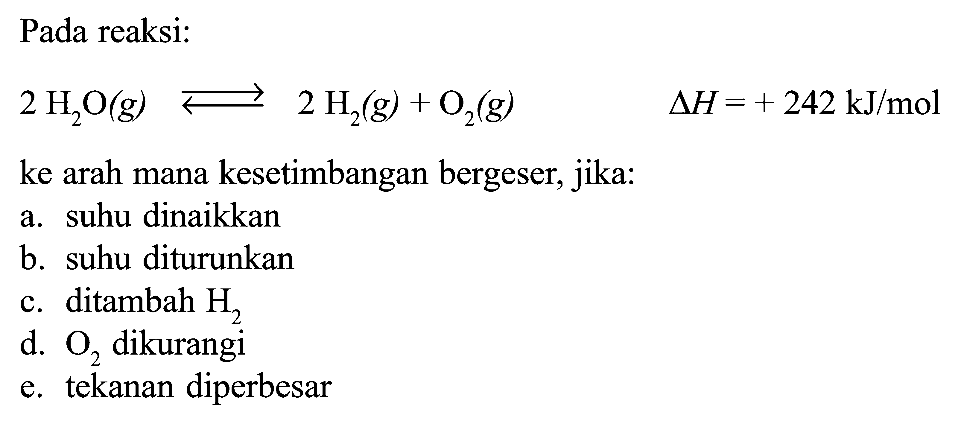 Pada reaksi: 2H2O(g)<=>2H2(g)+O2(g)  delta H=+242 kJ/mol ke arah mana kesetimbangan bergeser, jika:a. suhu dinaikkan b. suhu diturunkan c. ditambah  H2  d.  O2  dikurangi e. tekanan diperbesar 