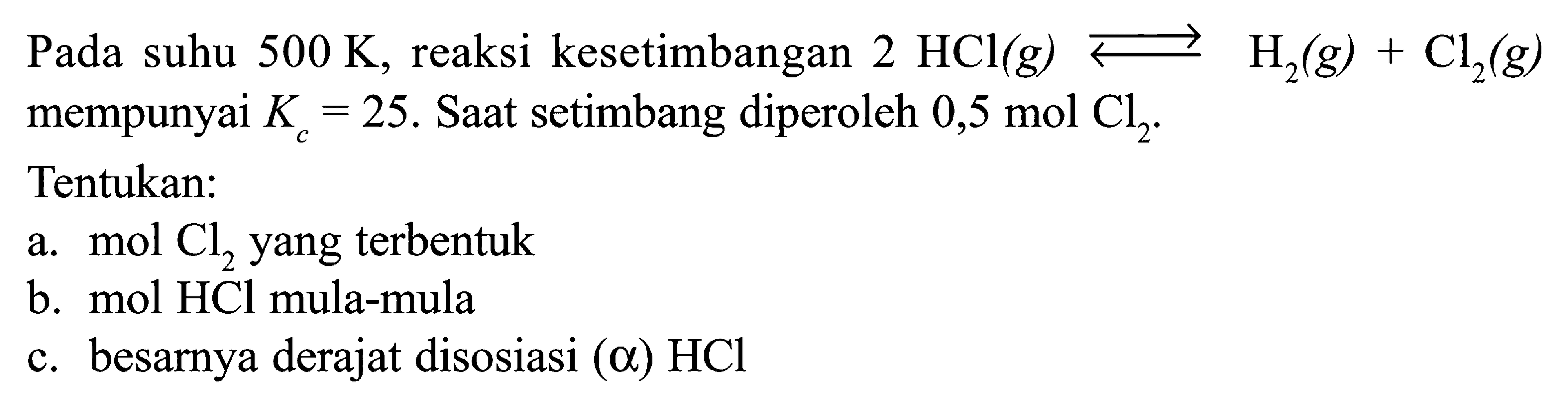 Pada suhu 500 K, reaksi kesetimbangan 2 HCl (g) <=> H2 (g) + Cl2 (g) mempunyai Kc = 25. Saat setimbang diperoleh 0,5 mol Cl2. 
Tentukan: 
a. mol Cl2 yang terbentuk 
b. mol HCl mula-mula 
c. besarnya derajat disosiasi (alpha) HCl 