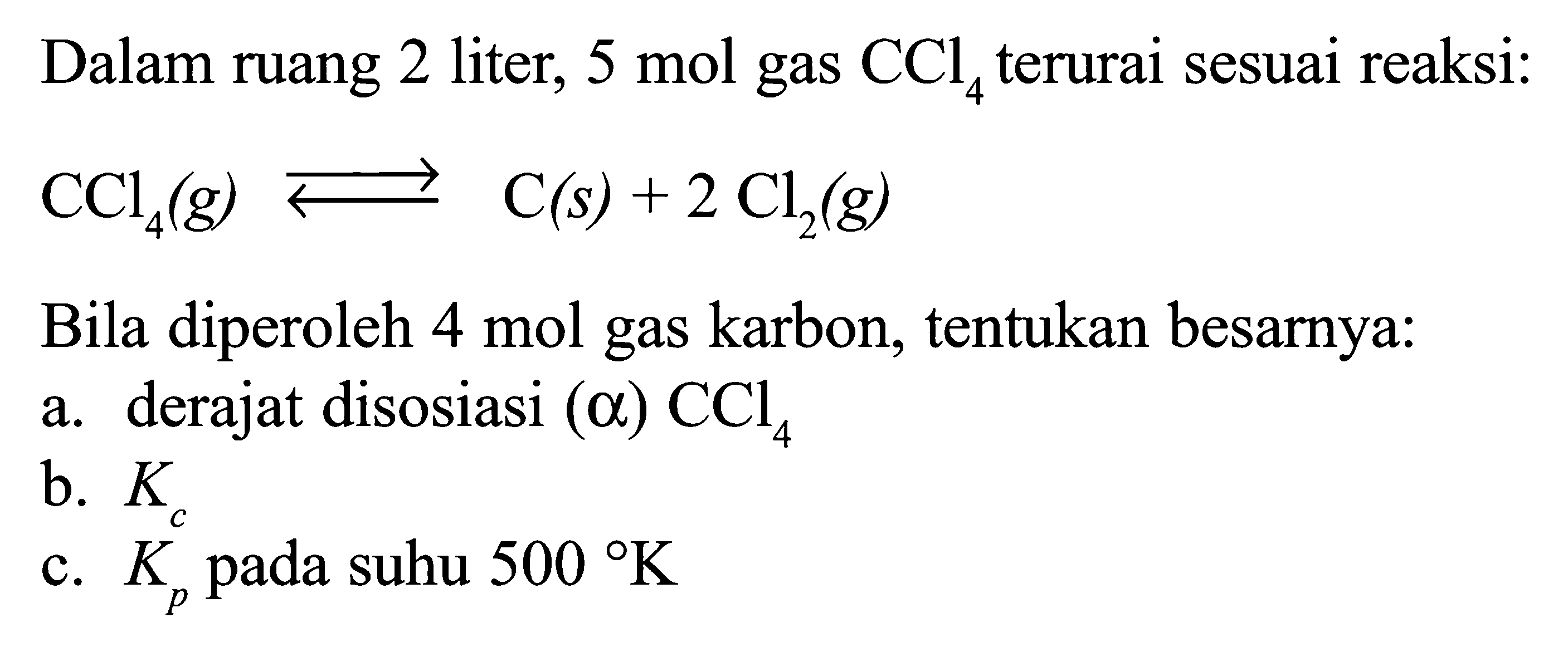 Dalam ruang 2 liter, 5 mol gas CCl4 terurai sesuai reaksi: CCl4 (g) <=> C (s) + 2 Cl2 (g). Bila diperoleh 4 mol gas karbon, tentukan besarnya: a. derajat disosiasi (alpha) CCl4 b. Kc c. Kp pada suhu 500 K