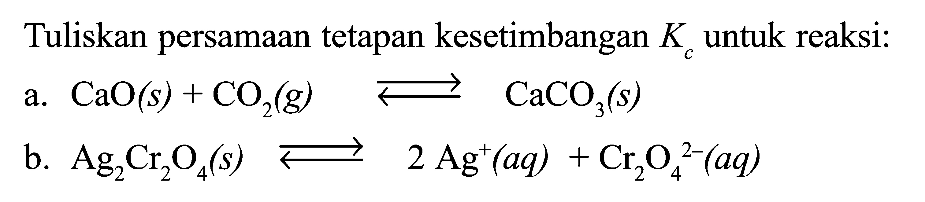 Tuliskan persamaan tetapan kesetimbangan  Kc  untuk reaksi:a.  CaO(s)+CO2(g) <-> CaCO3(s) b.  Ag2 Cr2 O4(s) <-> 2 Ag^+(aq)+Cr2 O4^(2-)(aq)  