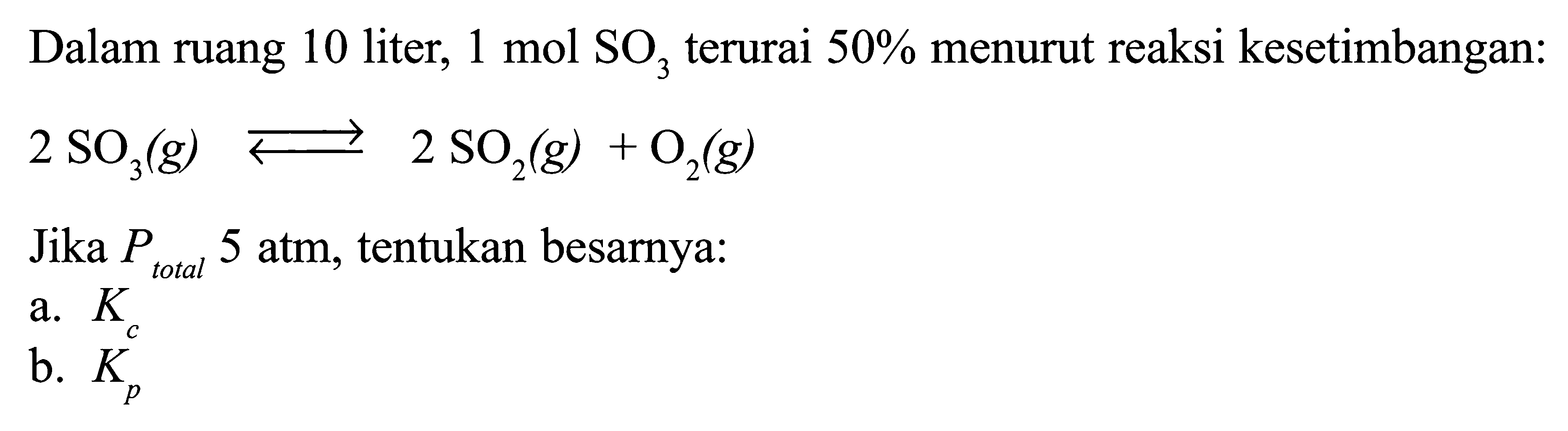 Dalam ruang 10 liter, 1 mol SO3 terurai 50% menurut reaksi kesetimbangan: 2 SO3 (g) <=> 2 SO2 (g) + O2 (g) 
Jika P total 5 atm, tentukan besarnya: 
a. Kc b. Kp