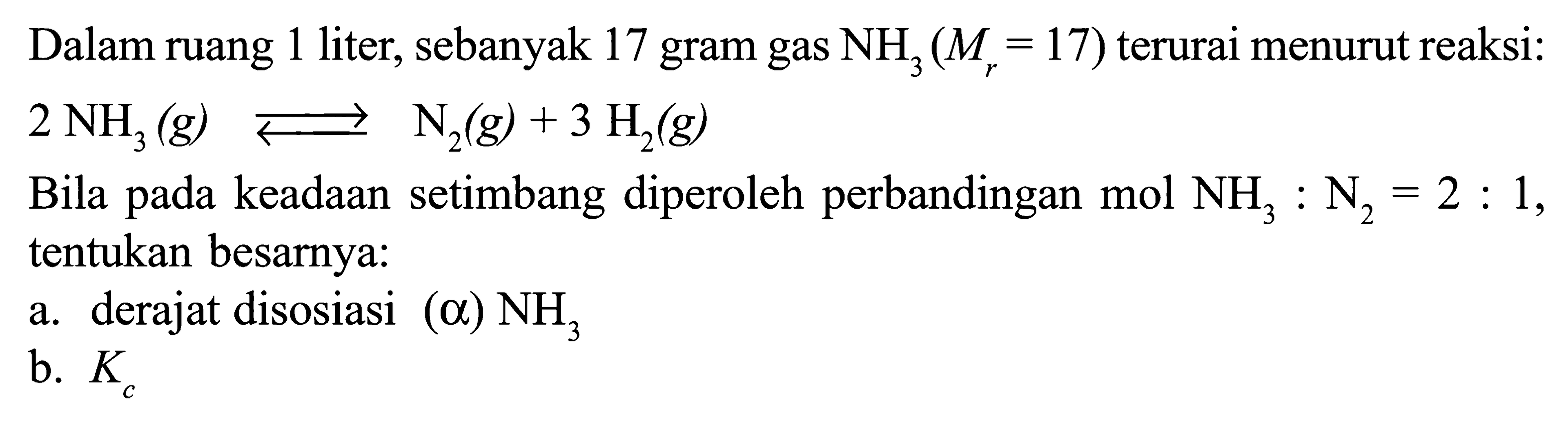 Dalam ruang 1 liter, sebanyak 17 gram gas NH3 (Mr = 17) terurai menurut reaksi: 
2 NH3 (g) <=> N2 (g) + 3 H2 (g) 
Bila pada keadaan setimbang diperoleh perbandingan mol NH3 : N2 = 2 : 1, tentukan besarnya: 
a. derajat disosiasi (alpha) NH3  
b. Kc