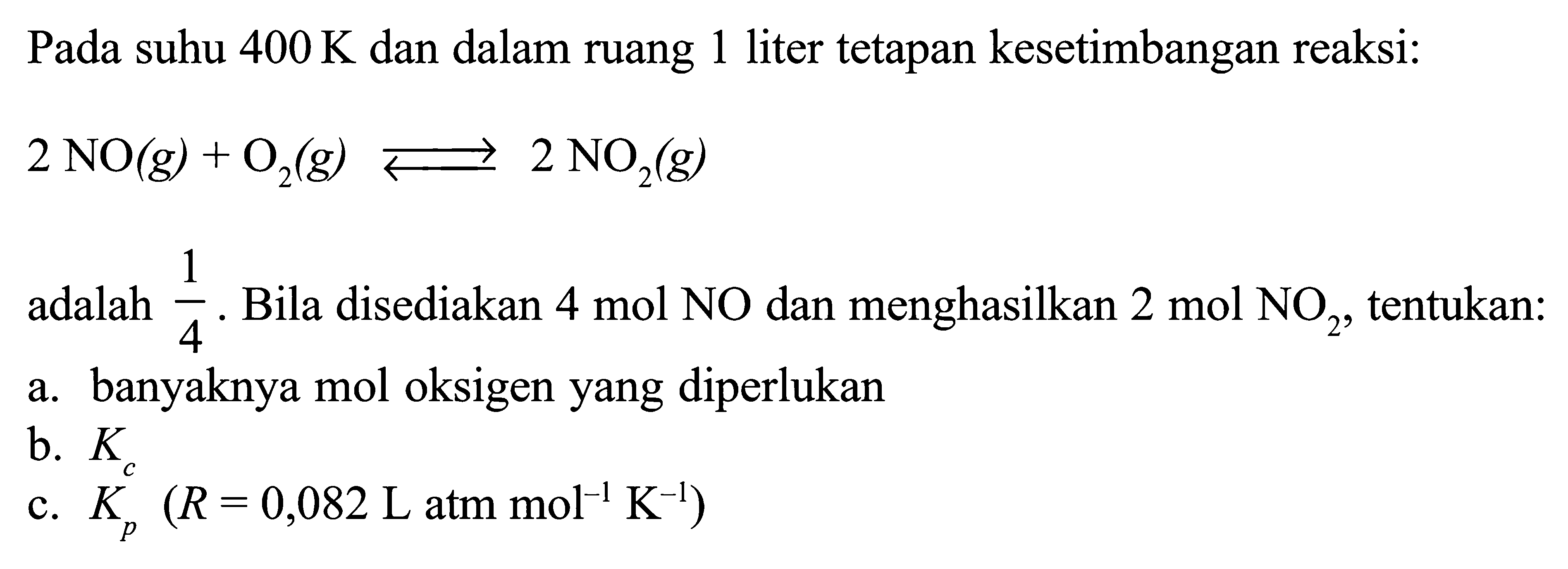 Pada suhu 400 K dan dalam ruang 1 liter tetapan kesetimbangan reaksi: 2NO(g) + O2(g) <=> 2NO2(g) adalah 1/4. Bila disediakan 4 mol NO dan menghasilkan 2 mol NO2, tentukan:a. banyaknya mol oksigen yang diperlukanb. Kc c. Kp (R=0,082 L atm mol^-1 K^-1) 