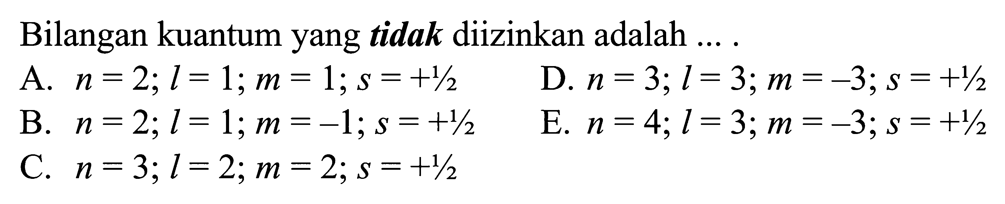 Bilangan kuantum yang tidak diizinkan adalah .... 
A.  n=2 ; l=1 ; m=1 ; s=+1/2 
D.  n=3 ; l=3 ; m=-3 ; s=+1/2 
B.  n=2 ; l=1 ; m=-1 ; s=+1/2 
E.  n=4 ; l=3 ; m=-3 ; s=+1/2 
C.  n=3 ; l=2 ; m=2 ; s=+1/2 