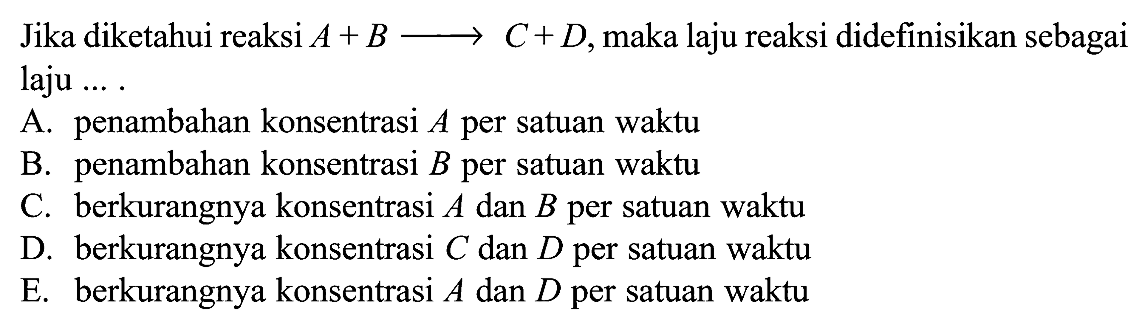 Jika diketahui reaksi A+B ---> C+D, maka laju reaksi didefinisikan sebagai laju ... .