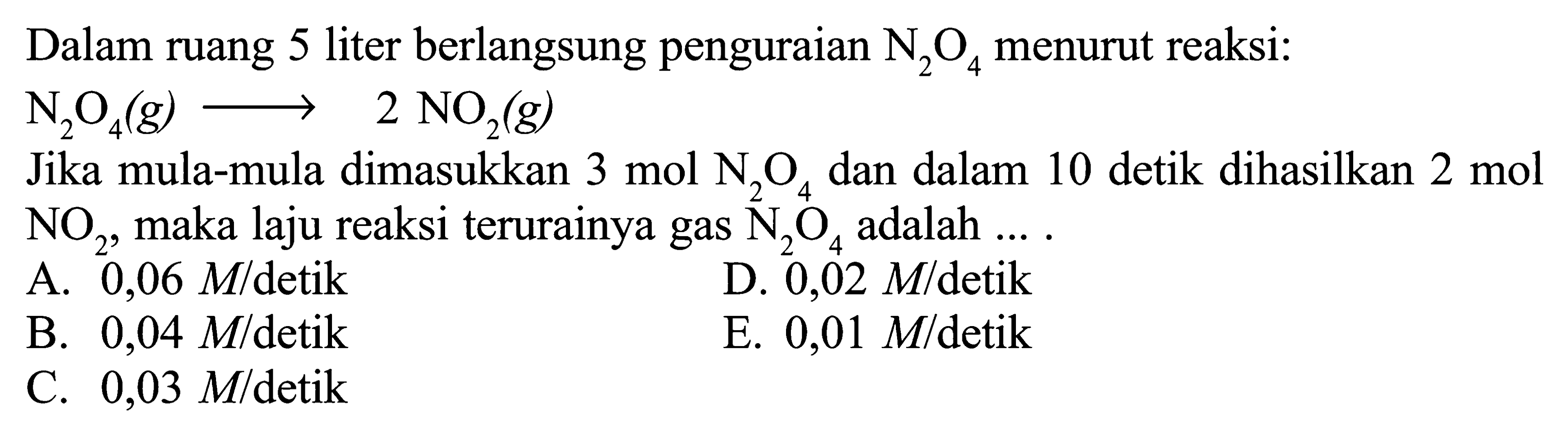 Dalam ruang 5 liter berlangsung penguraian  N2O4  menurut reaksi: N2O4(g)->2NO2(g) Jika mula-mula dimasukkan  3 mol N2O4  dan dalam 10 detik dihasilkan 2 mol NO2, maka laju reaksi terurainya gas  N2O4  adalah .... 