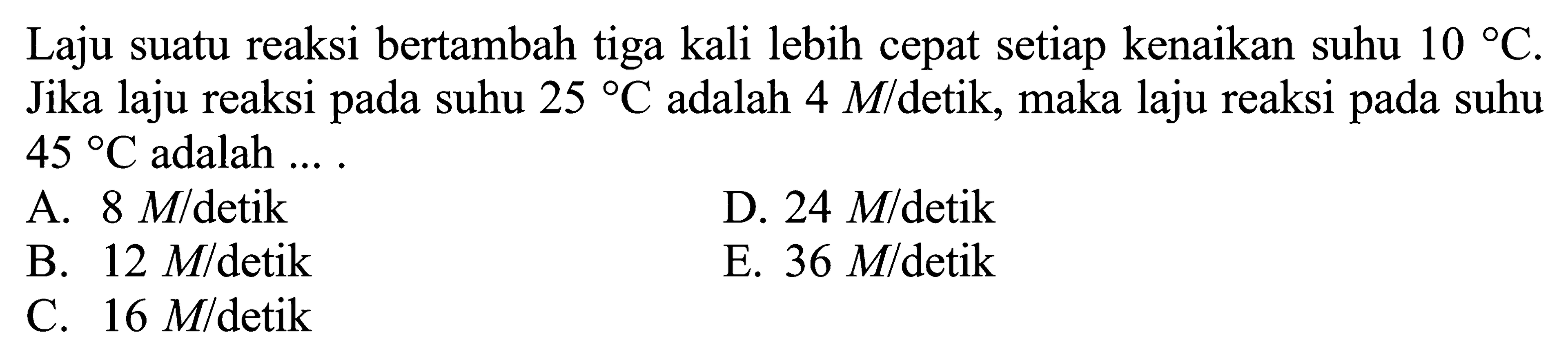 Laju suatu reaksi bertambah tiga kali lebih cepat setiap kenaikan suhu 10 C. Jika laju reaksi pada suhu 25 C adalah 4 M/detik, maka laju reaksi pada suhu 45 C adalah.... 