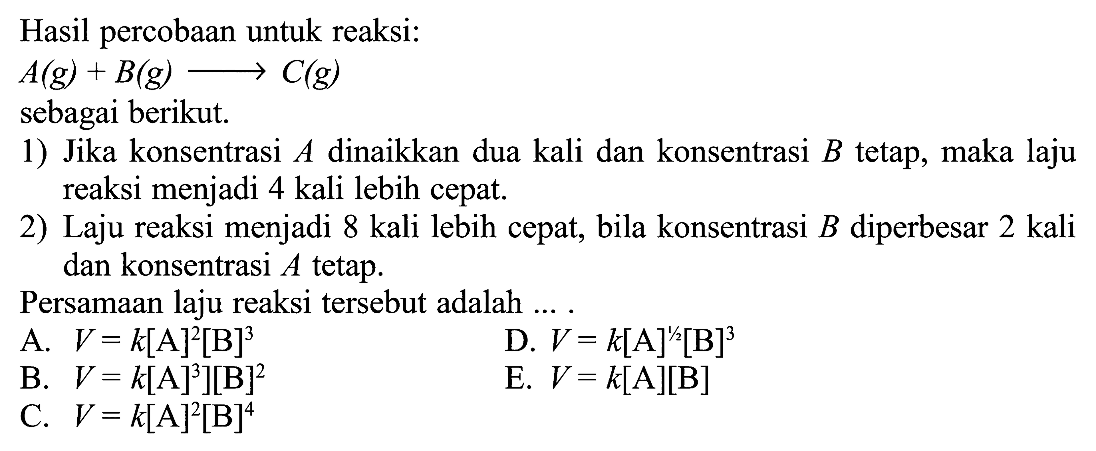 Hasil percobaan untuk reaksi: A(g) + B(g) -> C(g)sebagai berikut.1) Jika konsentrasi A dinaikkan dua kali dan konsentrasi B tetap, maka laju reaksi menjadi 4 kali lebih cepat. 2) Laju reaksi menjadi 8 kali lebih cepat, bila konsentrasi B diperbesar 2 kali dan konsentrasi A tetap.Persamaan laju reaksi tersebut adalah ... .