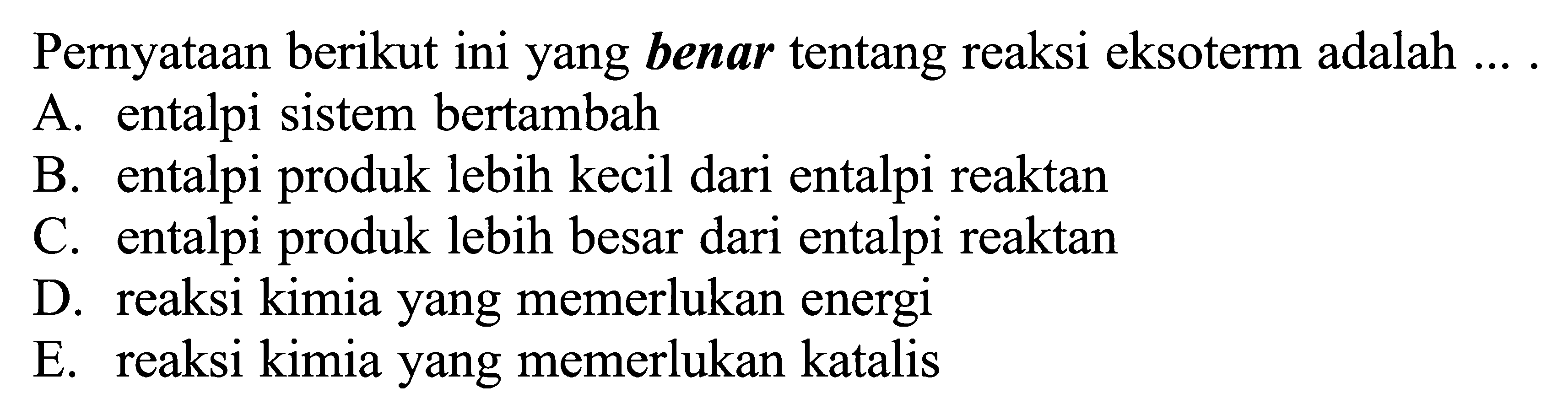 Pernyataan berikut ini yang benar tentang reaksi eksoterm adalah ... .A. entalpi sistem bertambahB. entalpi produk lebih kecil dari entalpi reaktanC. entalpi produk lebih besar dari entalpi reaktanD. reaksi kimia yang memerlukan energiE. reaksi kimia yang memerlukan katalis