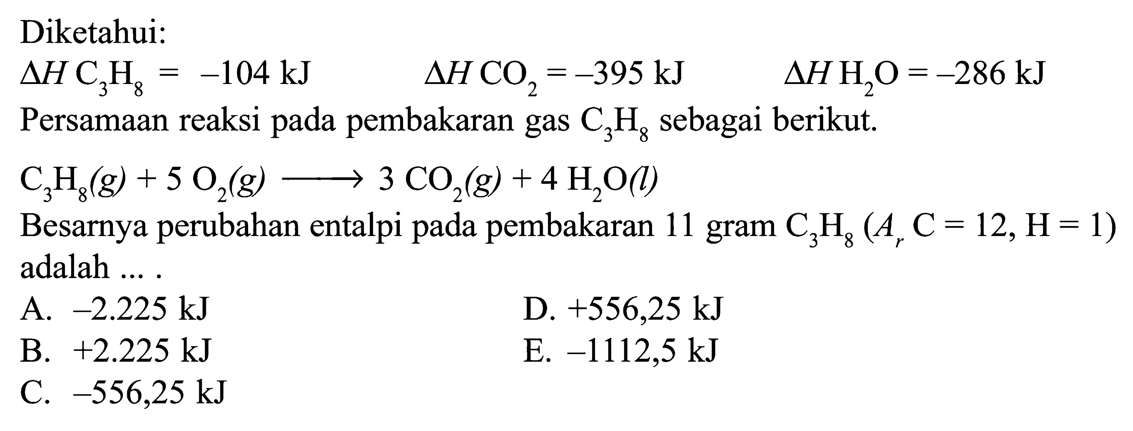 Diketahui: delta H C3 H8=-104 kJ delta H CO2=-395 kJ delta H H2 O=-286 kJ  Persamaan reaksi pada pembakaran gas C3H8 sebagai berikut.  C3H8(g) + 5O2(g) -> 3CO2(g) + 4H2O(l) Besarnya perubahan entalpi pada pembakaran 11 gram C3H8(Ar C=12, H=1) adalah ... .