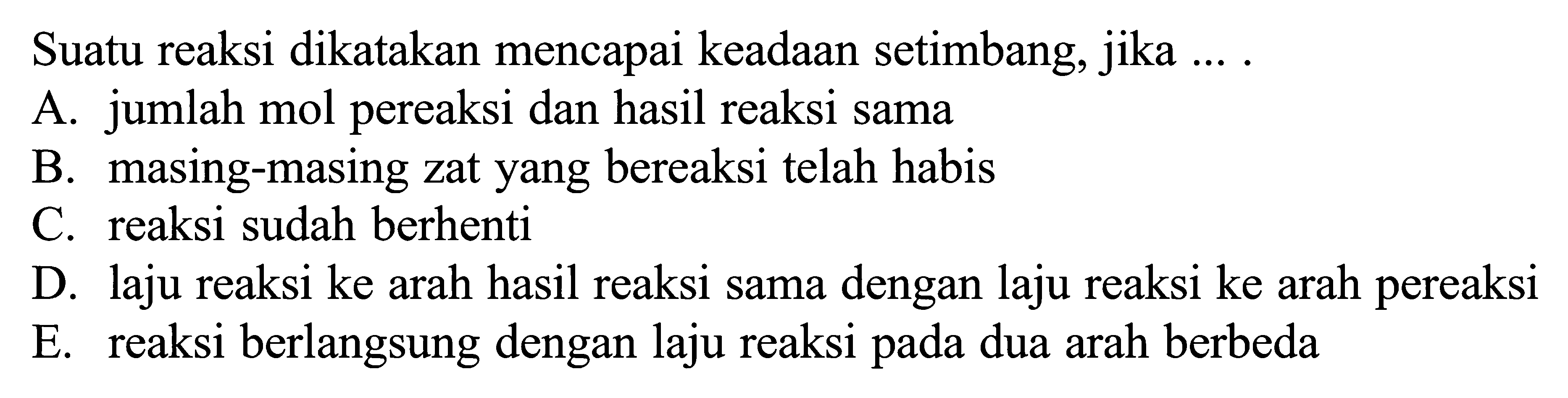 Suatu reaksi dikatakan mencapai keadaan setimbang, jika ... A. jumlah mol pereaksi dan hasil reaksi sama 
B. masing-masing zat yang bereaksi telah habis 
C. reaksi sudah berhenti 
D. laju reaksi ke arah hasil reaksi sama dengan laju reaksi ke arah pereaksi 
E. reaksi berlangsung dengan laju reaksi pada dua arah berbeda 