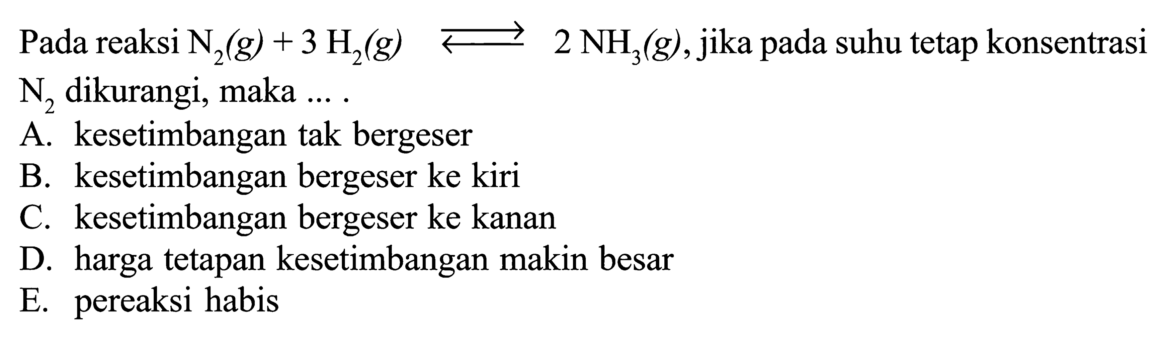 Pada reaksi  N2(g)+3 H2(g) <-> 2 NH3(g), jika pada suhu tetap konsentrasi  N2  dikurangi, maka .... A. kesetimbangan tak bergeserB. kesetimbangan bergeser ke kiriC. kesetimbangan bergeser ke kananD. harga tetapan kesetimbangan makin besarE. pereaksi habis