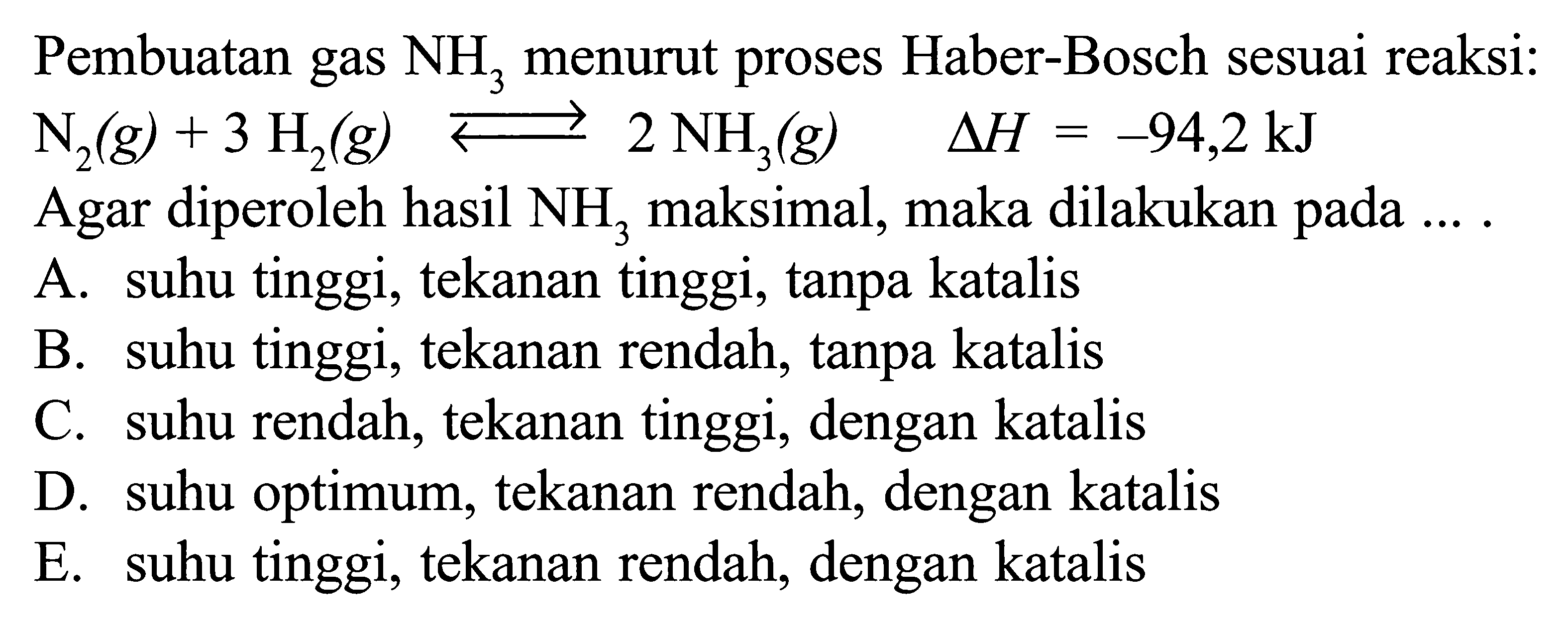 Pembuatan gas NH3 menurut proses Haber-Bosch sesuai reaksi: N2(g)+3 H2(g)<=>2 NH3(g) segitiga H=-94,2 kJ Agar diperoleh hasil NH3 maksimal, maka dilakukan pada .... 