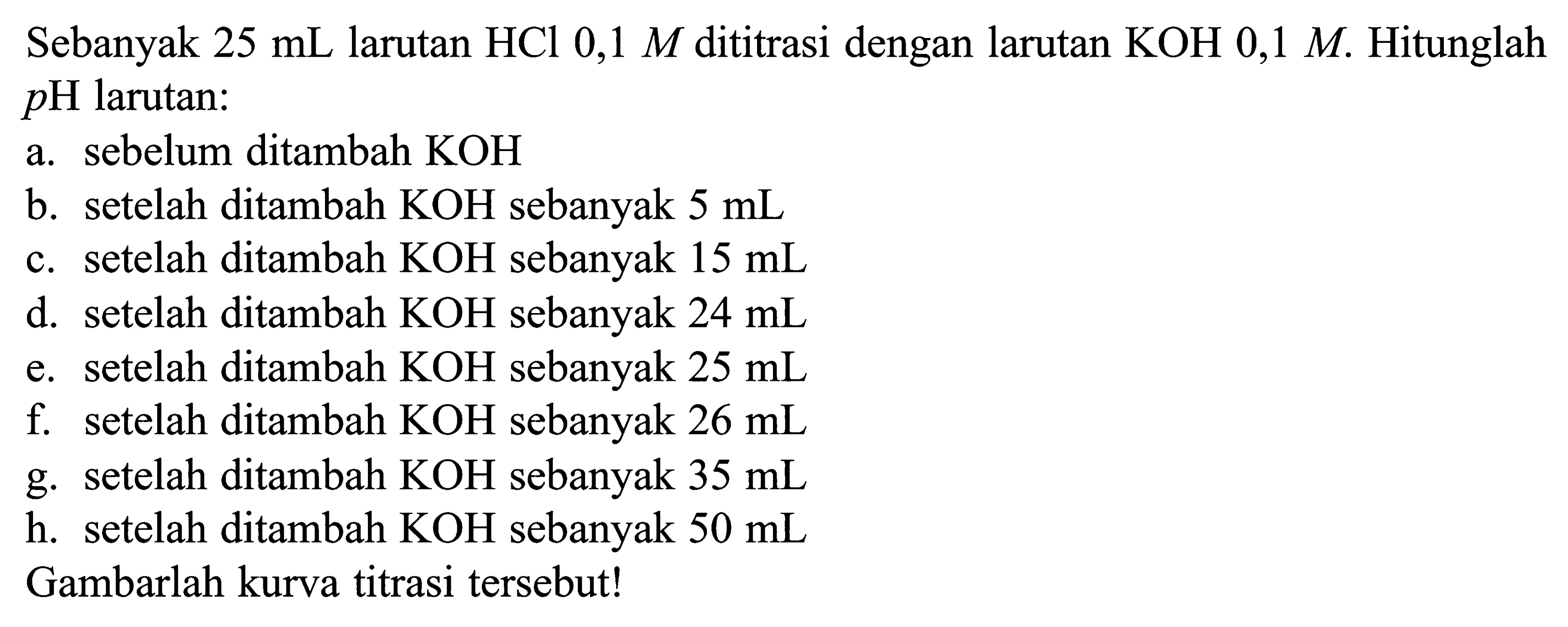 Sebanyak 25 mL larutan HCl 0,1 M dititrasi dengan larutan KOH 0,1 M. Hitunglah pH larutan: 
a. sebelum ditambah KOH 
b. setelah ditambah KOH sebanyak 5 mL 
c. setelah ditambah KOH sebanyak 15 mL 
d. setelah ditambah KOH sebanyak 24 mL 
e. setelah ditambah KOH sebanyak 25 mL 
f. setelah ditambah KOH sebanyak 26 mL 
g. setelah ditambah KOH sebanyak 35 mL 
h. setelah ditambah KOH sebanyak 50 mL 
Gambarlah kurva titrasi tersebut!