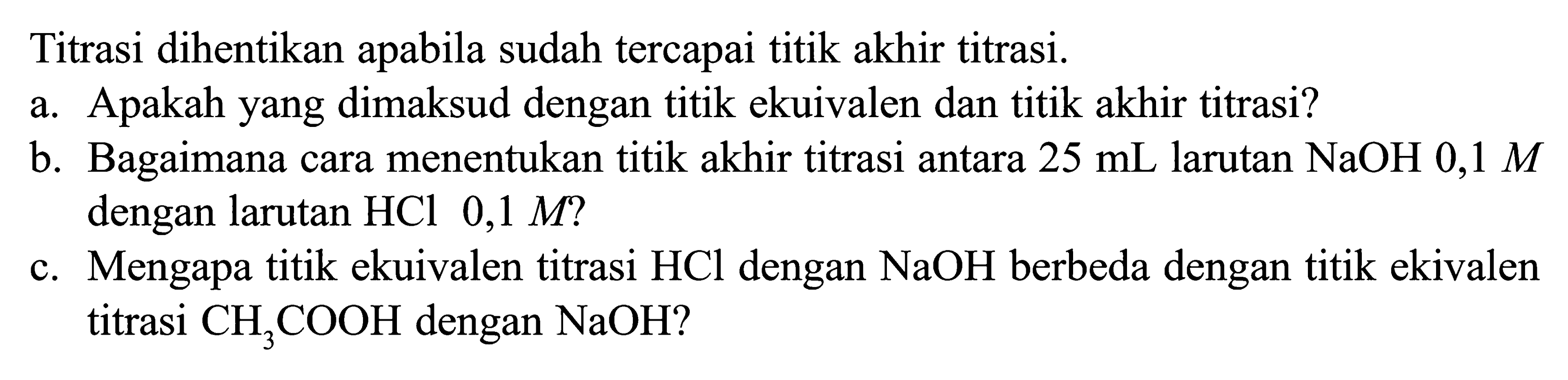 Titrasi dihentikan apabila sudah tercapai titik akhir titrasi. 
a. Apakah yang dimaksud dengan titik ekuivalen dan titik akhir titrasi? 
b. Bagaimana cara menentukan titik akhir titrasi antara 25 mL larutan NaOH 0,1 M dengan larutan HCl 0,1 M? 
c. Mengapa titik ekuivalen titrasi HCl dengan NaOH berbeda dengan titik ekivalen titrasi CH3COOH dengan NaOH?