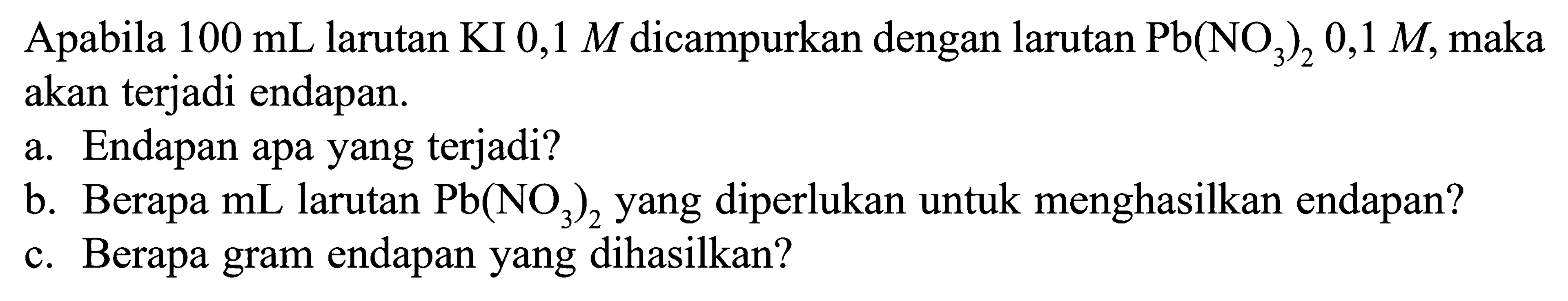 Apabila 100 mL larutan KI 0,1 M dicampurkan dengan larutan Pb(NO3)2 0,1 M, maka akan terjadi endapan.a. Endapan apa yang terjadi? b. Berapa mL larutan Pb(NO3)2 yang diperlukan untuk menghasilkan endapan? c. Berapa gram endapan yang dihasilkan? 