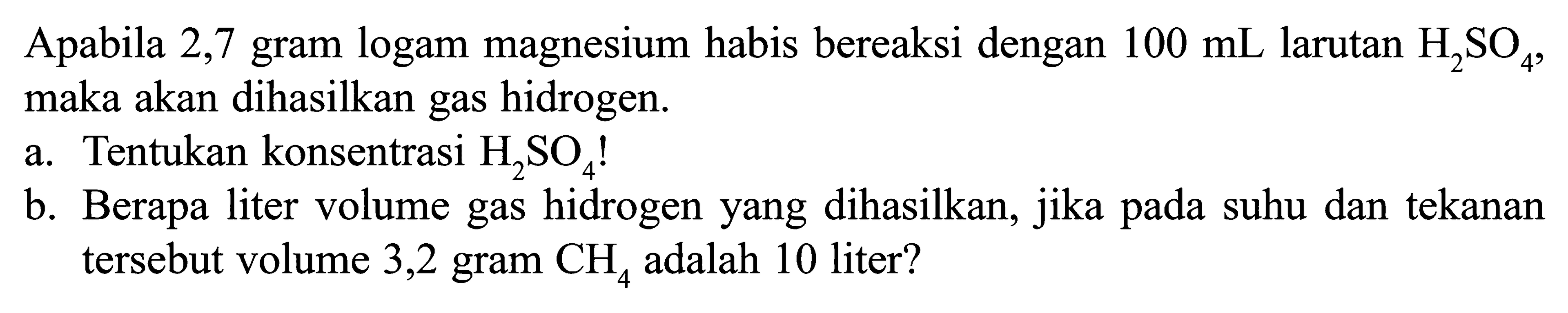 Apabila 2,7 gram logam magnesium habis bereaksi dengan 100 mL larutan H2SO4, maka akan dihasilkan gas hidrogen.
a. Tentukan konsentrasi H2SO4! b. Berapa liter volume gas hidrogen yang dihasilkan, jika pada suhu dan tekanan tersebut volume 3,2 gram CH4 adalah 10 liter? 