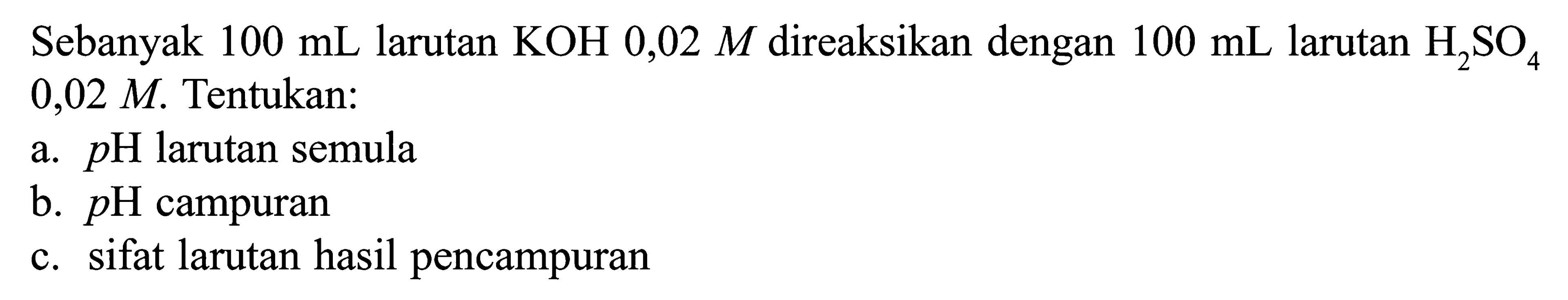 Sebanyak  100 mL  larutan  KOH 0,02 M  direaksikan dengan  100 mL  larutan  H2SO4   0,02 M . Tentukan: a.  pH larutan semula b.  pH campuran c. sifat larutan hasil pencampuran 