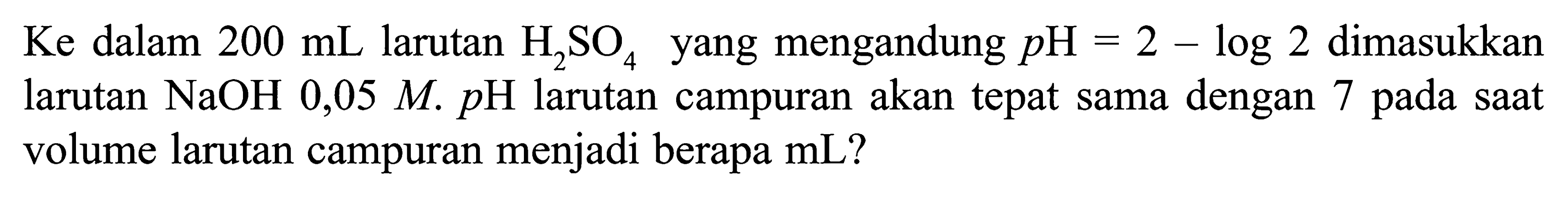 Ke dalam 200 mL larutan H2SO4 yang mengandung pH=2-log 2 dimasukkan larutan NaOH 0,05 M . p H larutan campuran akan tepat sama dengan 7 pada saat volume larutan campuran menjadi berapa mL ?