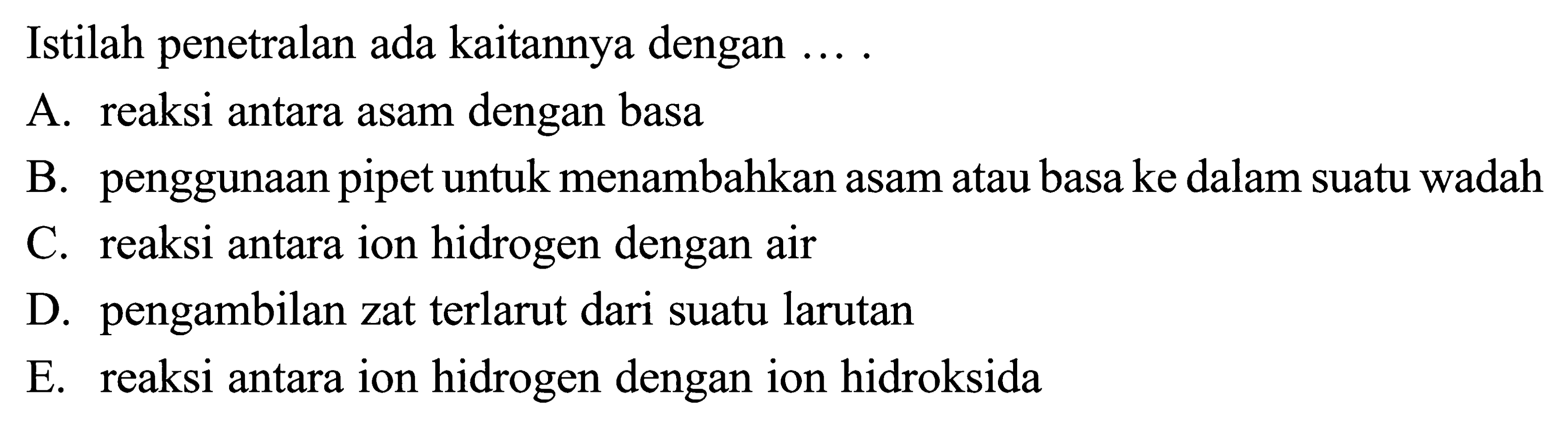 Istilah penetralan ada kaitannya dengan ....A. reaksi antara asam dengan basaB. penggunaan pipet untuk menambahkan asam atau basa ke dalam suatu wadahC. reaksi antara ion hidrogen dengan airD. pengambilan zat terlarut dari suatu larutanE. reaksi antara ion hidrogen dengan ion hidroksida