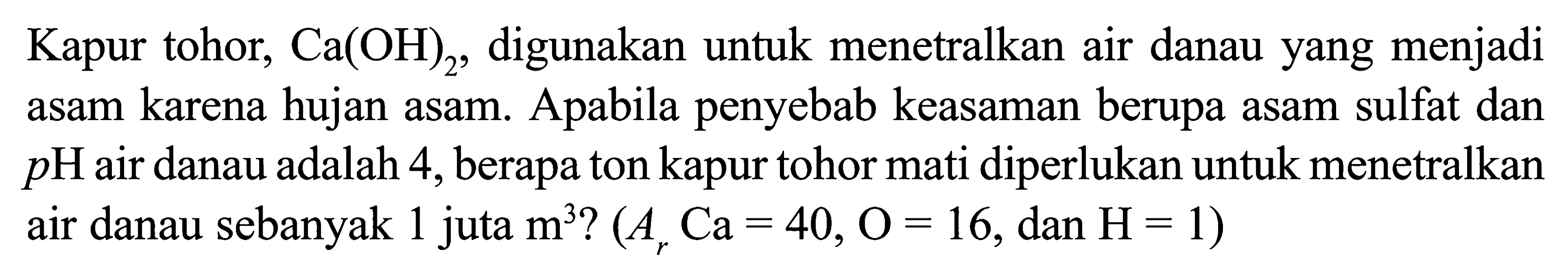 Kapur tohor, Ca(OH)2, digunakan untuk menetralkan air danau yang menjadi asam karena hujan asam. Apabila penyebab keasaman berupa asam sulfat dan p H air danau adalah 4 , berapa ton kapur tohor mati diperlukan untuk menetralkan air danau sebanyak 1 juta m^3 ?(Ar Ca=40, O=16, dan H=1) 