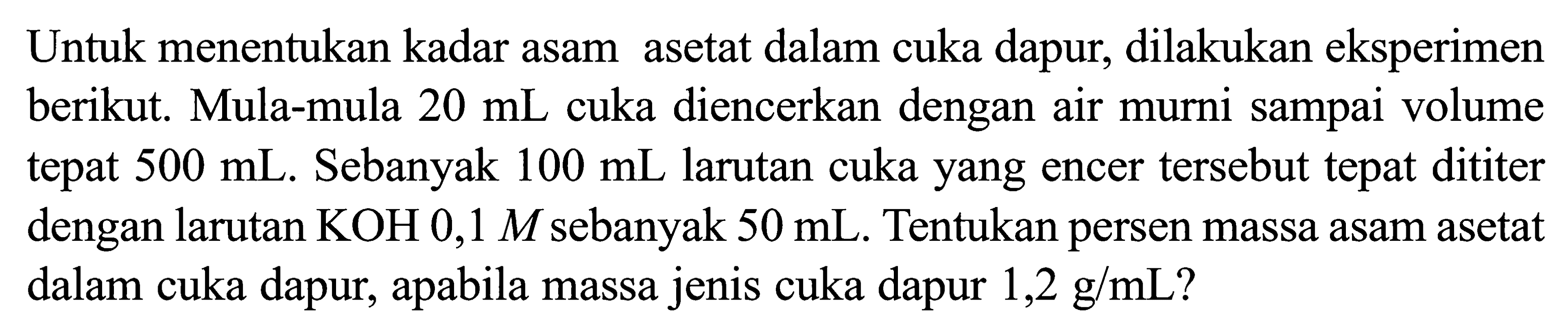 Untuk menentukan kadar asam asetat dalam cuka dapur, dilakukan eksperimen berikut. Mula-mula 20 mL cuka diencerkan dengan air murni sampai volume tepat 500 mL. Sebanyak 100 mL larutan cuka yang encer tersebut tepat dititer dengan larutan KOH 0,1M sebanyak 50 mL. Tentukan persen massa asam asetat dalam cuka dapur, apabila massa jenis cuka dapur 1,2 g/mL?