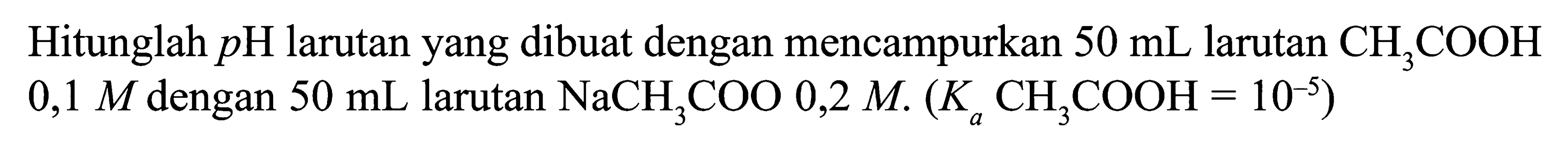 Hitunglah  pH  larutan yang dibuat dengan mencampurkan  50 mL  larutan  CH3COOH   0,1 M  dengan  50 mL  larutan  NaCH3COO 0,2 M .(Ka CH3COOH=10^-5) 