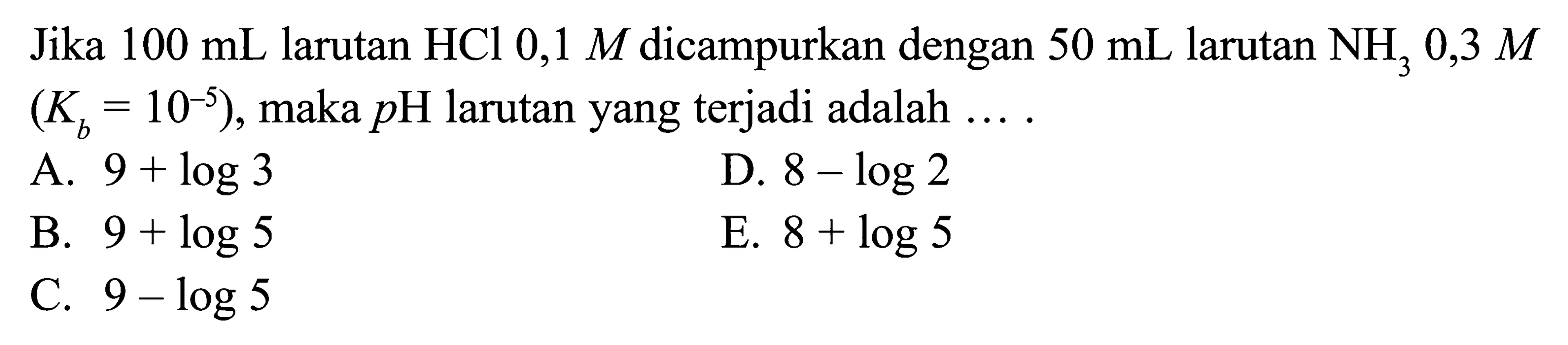 100 mL larutan HCl 0,1 M dicampurkan dengan 50 mL larutan NH3 0,3 M (Kb=10^(-5)), maka pH larutan yang terjadi adalah....A.  9+log 3 
D.  8-log 2 
B.  9+log 5 
E.  8+log 5 
C.  9-log 5 