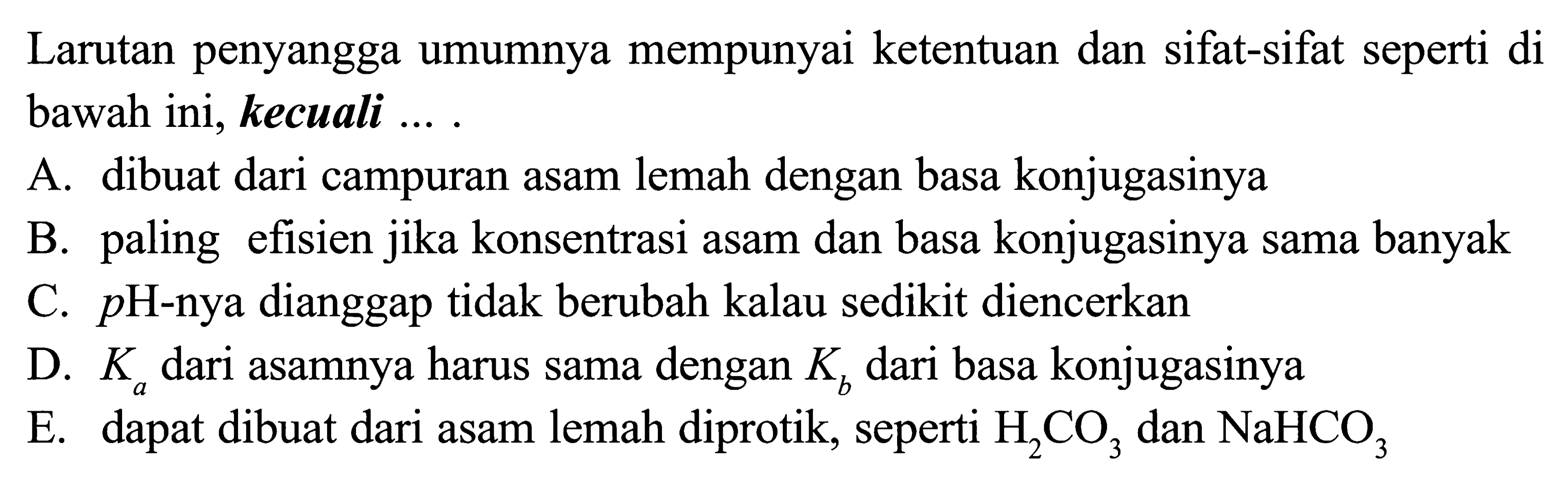 Larutan penyangga umumnya mempunyai ketentuan dan sifat-sifat seperti di bawah ini, kecuali .... A. dibuat dari campuran asam lemah dengan basa konjugasinya B. paling efisien jika konsentrasi asam dan basa konjugasinya sama banyak C. pH-nya dianggap tidak berubah kalau sedikit diencerkan D. Ka dari asamnya harus sama dengan Kb dari basa konjugasinya E. dapat dibuat dari asam lemah diprotik, seperti H2CO3 dan NaHCO3 