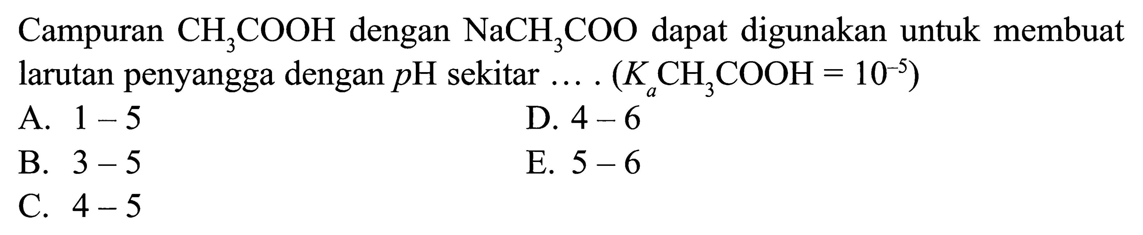 Campuran CH3COOH dengan NaCH3COO dapat digunakan untuk membuat larutan penyangga dengan pH sekitar (Ka CH3COOH = 10^(-5)) A. 1 - 5 D. 4 - 6 B. 3 - 5 E. 5 - 6 C. 4 - 5
