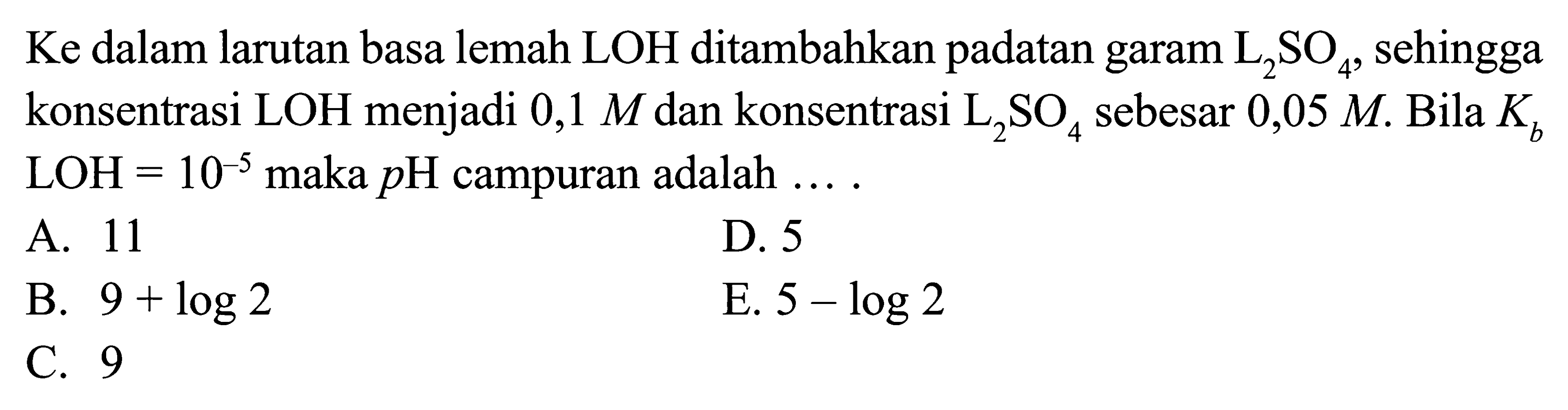 Ke dalam larutan basa lemah LOH ditambahkan padatan garam L2SO4, sehingga konsentrasi LOH menjadi 0,1 M dan konsentrasi L2SO4 sebesar  0,05 M. Bila Kb LOH=10^-5 maka pH campuran adalah....