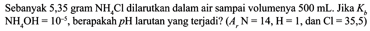Sebanyak 5,35 gram NH4Cl dilarutkan dalam air sampai volumenya 500 mL. Jika Kb NH4OH = 10^(-5), berapakah pH larutan yang terjadi? (Ar N=14, H=1, dan Cl=35,5) 