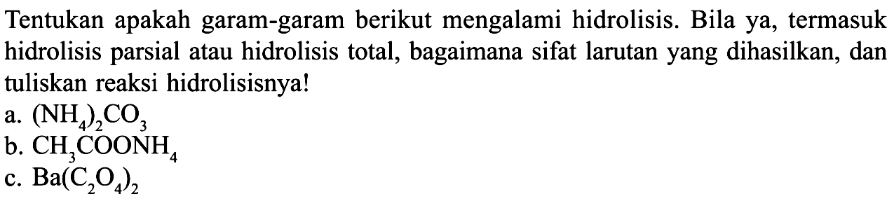 Tentukan apakah garam-garam berikut mengalami hidrolisis. Bila ya, termasuk hidrolisis parsial atau hidrolisis total, bagaimana sifat larutan yang dihasilkan, dan tuliskan reaksi hidrolisisnya!a. (NH4)2CO3b. CH3COONH4c. Ba(C2O4)2