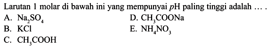 Larutan 1 molar di bawah ini yang mempunyai pH paling tinggi adalah.... A. Na2SO4 B. KCl C. CH3COOH D. CH3COONa E. NH4NO3