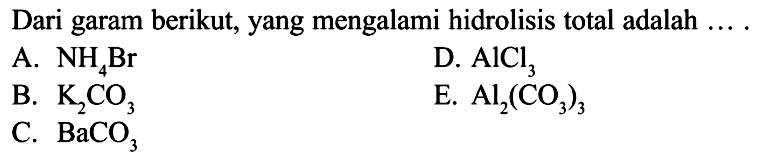 Dari garam berikut, yang mengalami hidrolisis total adalah ...A.  NH4Br D.  AlCl3 B.  K2 CO3 E.  Al2(CO3)3 C.  BaCO3 