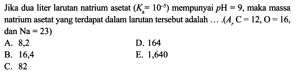 Jika dua liter larutan natrium asetat (Ka=10^-5) mempunyai pH=9, maka massa natrium asetat yang terdapat dalam larutan tersebut adalah .... (Ar C=12, O=16, dan Na=23)