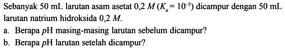 Sebanyak  50 mL larutan asam asetat  0,2 M(Ka=10^-5)  dicampur dengan  50 mL larutan natrium hidroksida  0,2 M .
a. Berapa  pH masing-masing larutan sebelum dicampur?
b. Berapa  pH larutan setelah dicampur?